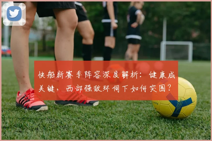 快船新赛季阵容深度解析：健康成关键，西部强敌环伺下如何突围？