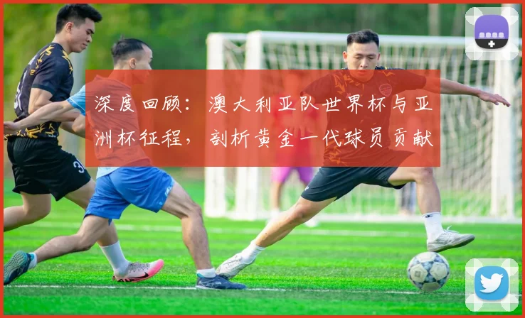 深度回顾：澳大利亚队世界杯与亚洲杯征程，剖析黄金一代球员贡献与排名演变