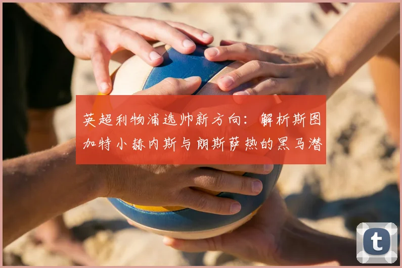 英超利物浦选帅新方向:解析斯图加特小赫内斯与朗斯萨热的黑马潜力