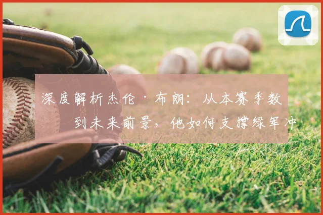 深度解析杰伦·布朗：从本赛季数据到未来前景，他如何支撑绿军冲冠？