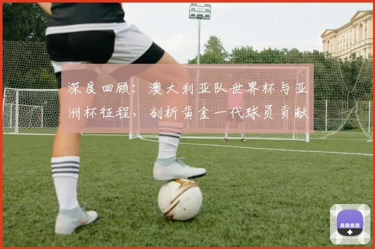 深度回顾：澳大利亚队世界杯与亚洲杯征程，剖析黄金一代球员贡献与排名演变